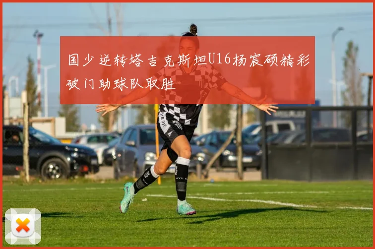 国少逆转塔吉克斯坦U16杨宸硕精彩破门助球队取胜
