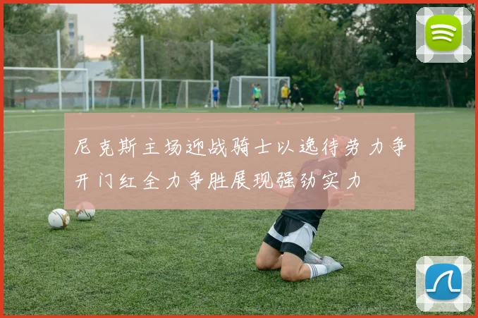 尼克斯主场迎战骑士以逸待劳力争开门红全力争胜展现强劲实力