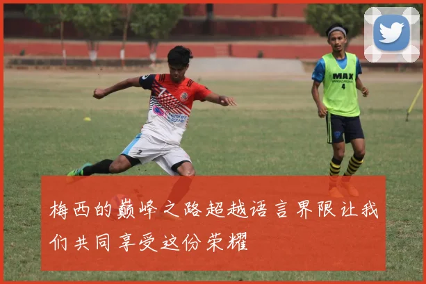 梅西的巅峰之路超越语言界限让我们共同享受这份荣耀