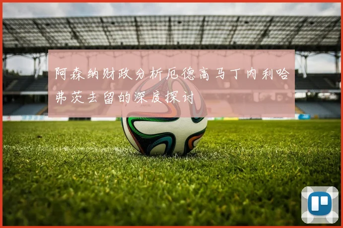 阿森纳财政分析厄德高马丁内利哈弗茨去留的深度探讨