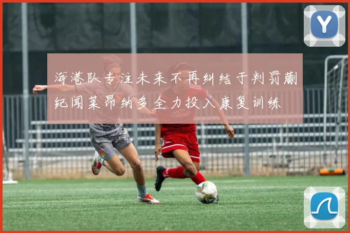 海港队专注未来不再纠结于判罚蒯纪闻莱昂纳多全力投入康复训练