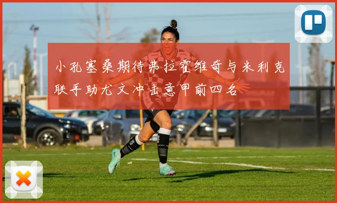 小孔塞桑期待弗拉霍维奇与米利克联手助尤文冲击意甲前四名