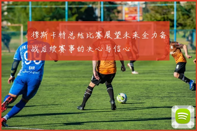 穆斯卡特总结比赛展望未来全力备战后续赛事的决心与信心