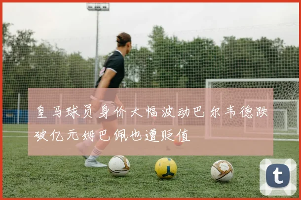 皇马球员身价大幅波动巴尔韦德跌破亿元姆巴佩也遭贬值