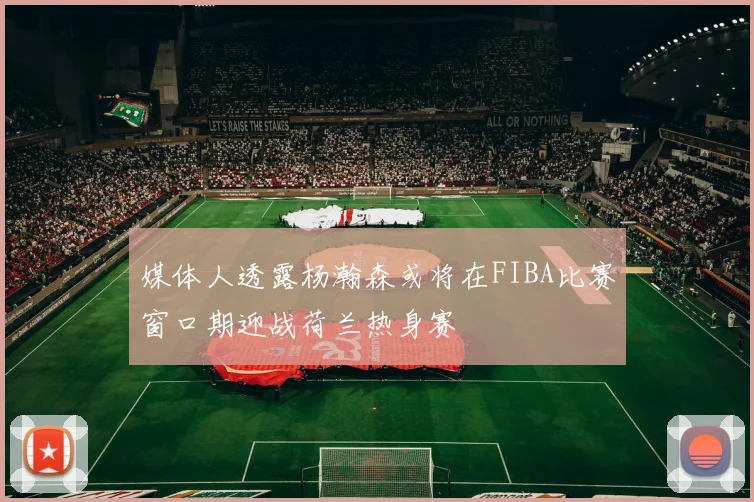 媒体人透露杨瀚森或将在FIBA比赛窗口期迎战荷兰热身赛