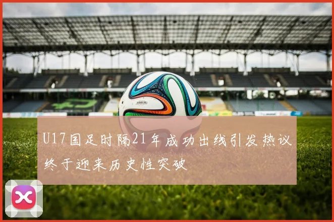 U17国足时隔21年成功出线引发热议终于迎来历史性突破