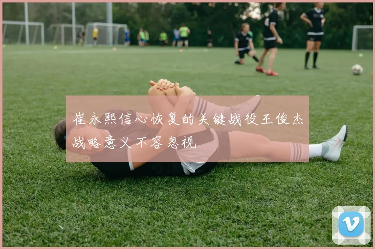崔永熙信心恢复的关键战役王俊杰战略意义不容忽视