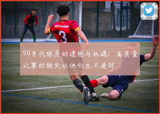 90年代球员的遗憾与机遇：高质量比赛的缺失让他们生不逢时