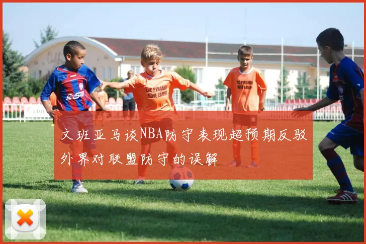 文班亚马谈NBA防守表现超预期反驳外界对联盟防守的误解