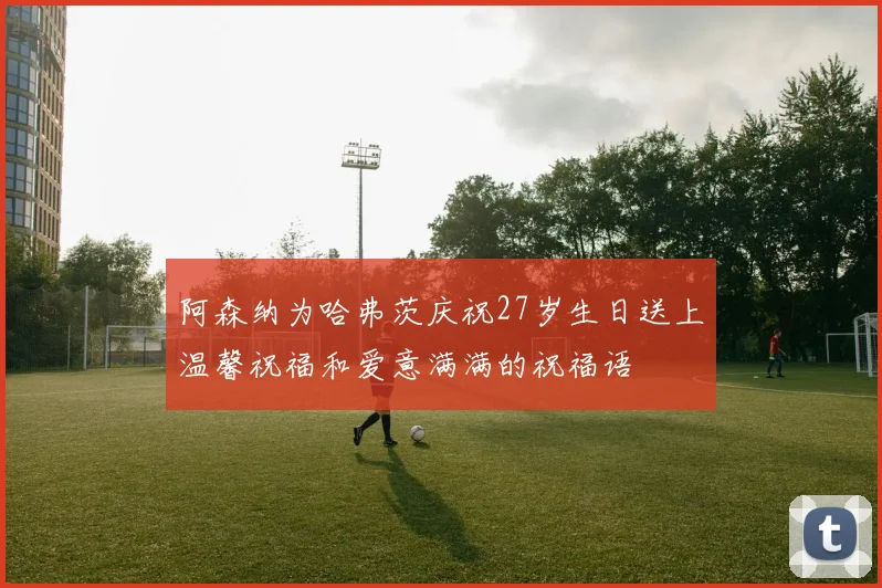 阿森纳为哈弗茨庆祝27岁生日送上温馨祝福和爱意满满的祝福语