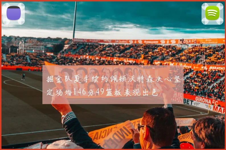 掘金队夏季续约佩顿沃特森决心坚定场均146分49篮板表现出色