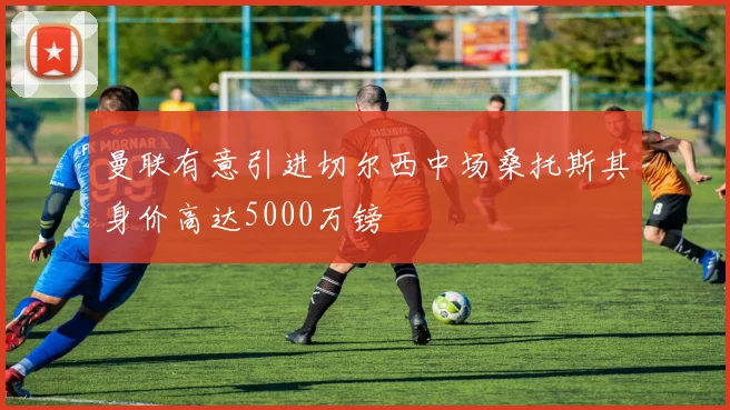 曼联有意引进切尔西中场桑托斯其身价高达5000万镑