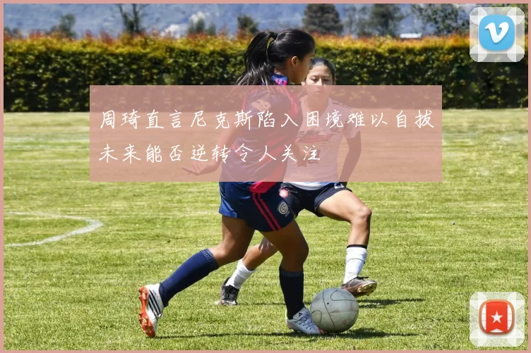 周琦直言尼克斯陷入困境难以自拔未来能否逆转令人关注