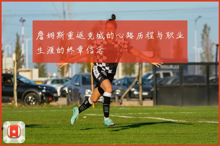 詹姆斯重返克城的心路历程与职业生涯的终章信念
