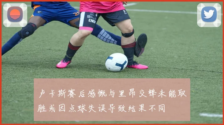 卢卡斯赛后感慨与里昂交锋未能取胜或因点球失误导致结果不同