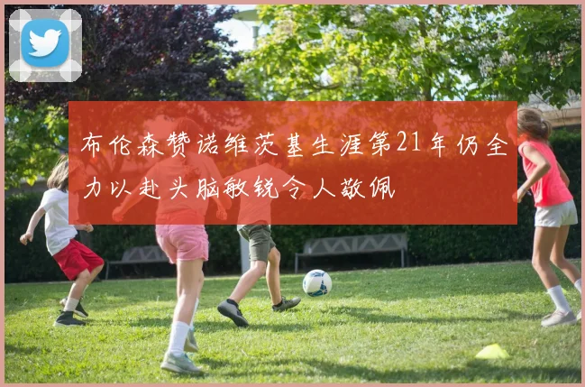 布伦森赞诺维茨基生涯第21年仍全力以赴头脑敏锐令人敬佩