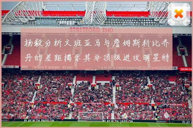 杨毅分析文班亚马与詹姆斯科比乔丹的差距揭示其非顶级进攻明星特质