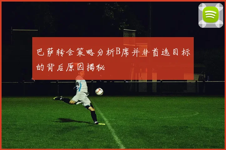 巴萨转会策略分析B席并非首选目标的背后原因揭秘