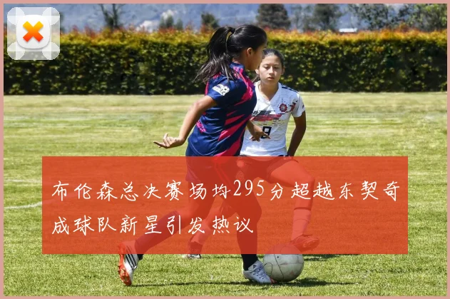 布伦森总决赛场均295分超越东契奇成球队新星引发热议