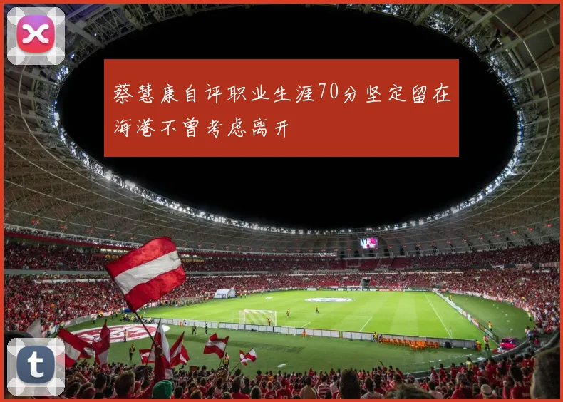 蔡慧康自评职业生涯70分坚定留在海港不曾考虑离开