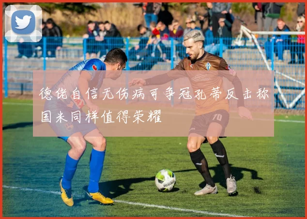 德佬自信无伤病可争冠孔蒂反击称国米同样值得荣耀