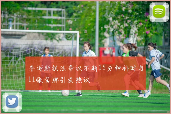 李海新执法争议不断15分钟补时与11张黄牌引发热议