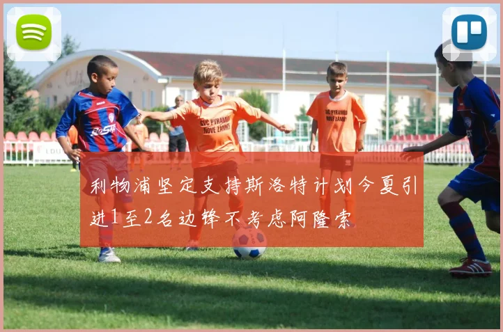 利物浦坚定支持斯洛特计划今夏引进1至2名边锋不考虑阿隆索