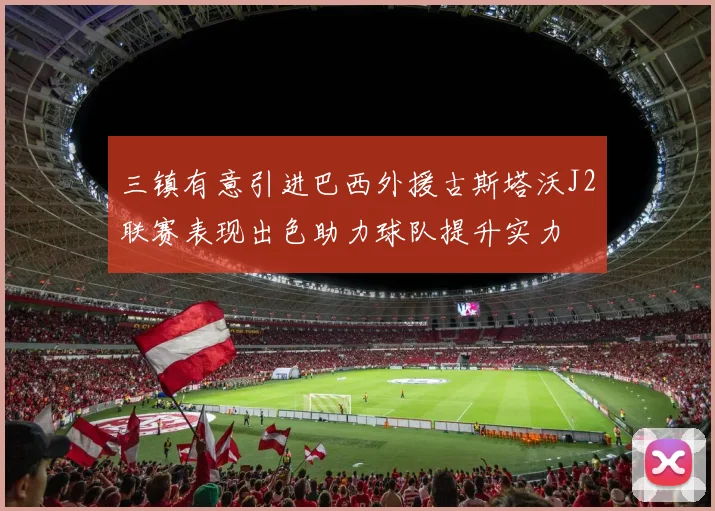 三镇有意引进巴西外援古斯塔沃J2联赛表现出色助力球队提升实力