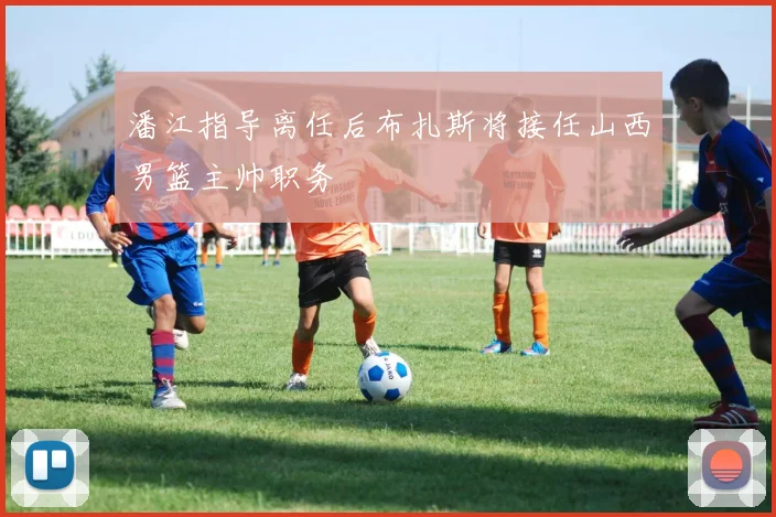 潘江指导离任后布扎斯将接任山西男篮主帅职务
