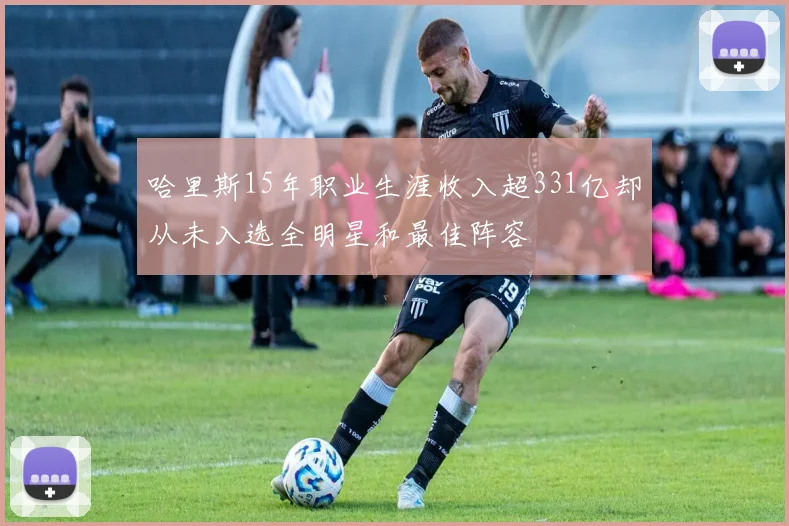 哈里斯15年职业生涯收入超331亿却从未入选全明星和最佳阵容