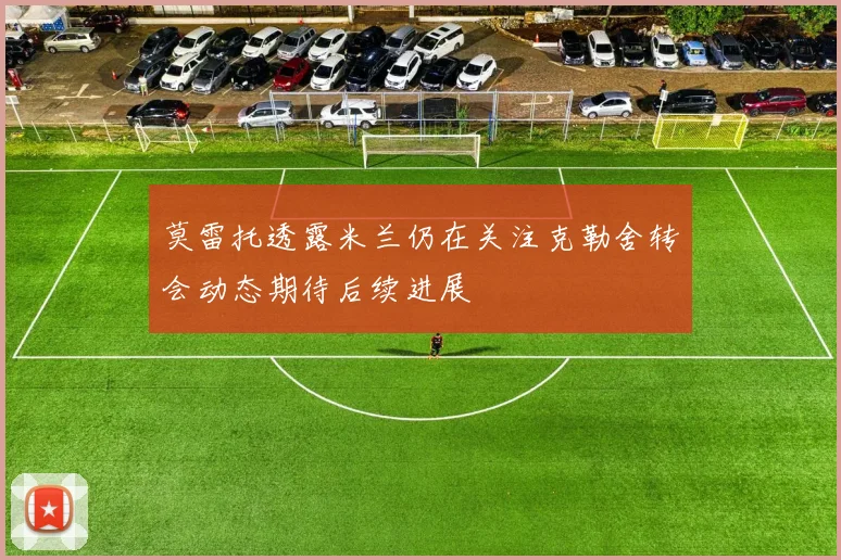 莫雷托透露米兰仍在关注克勒舍转会动态期待后续进展