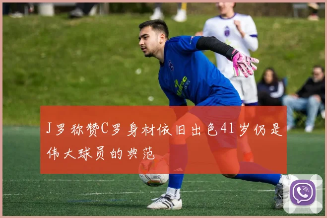 J罗称赞C罗身材依旧出色41岁仍是伟大球员的典范